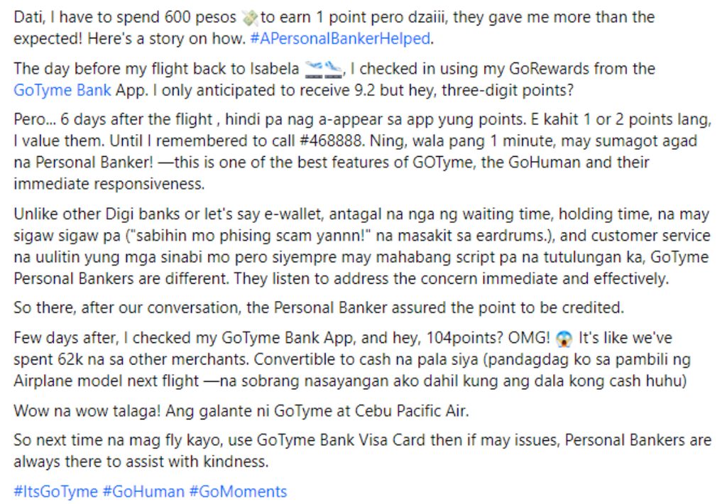 Dati, I have to spend 600 pesos to earn 1 point pero dzaiii, they gave me more than the expected! Here's a story on how. #APersonalBankerHelped.
The day before my flight back to Isabela w.., I checked in using my GoRewards from the GoTyme Bank App. I only anticipated to receive 9.2 but hey, three-digit points?
Pero... 6 days after the flight, hindi pa nag a-appear sa app yung points. E kahit 1 or 2 points lang, I value them. Until I remembered to call #468888. Ning, wala pang 1 minute, may sumagot agad na Personal Banker! -this is one of the best features of GOTyme, the GoHuman and their immediate responsiveness.
Unlike other Digi banks or let's say e-wallet, antagal na nga ng waiting time, holding time, na may sigaw sigaw pa ("sabihin mo phising scam yannn!" na masakit sa eardrums.), and customer service na ulitin yung mga sinabi mo pero siyempre may mahabang script pa na tutulungan ka, GoTyme Personal Bankers are different. They listen to address the concern immediate and effectively.
So there, after our conversation. the Personal Banker assured the point to be credited.
Few days after, I checked my GoTyme Bank App, and hey, 104points? OMG! * It's like we've spent 62k na sa other merchants. Convertible to cash a pala siya (pandagdag ko sa pambili ng Airplane model next flight -na sobrang nasayangan ako dahil kung ang dala kong cash huhu)
Wow na wow talaga! Ang galante ni GoTyme at Cebu Pacific Air.
So next time na mag fly kavo, use Golyme Bank Visa Card then if mav issues, Personal Bankers are always there to assist with kindness.
#ItsGoTyme #GoHuman #GoMoments